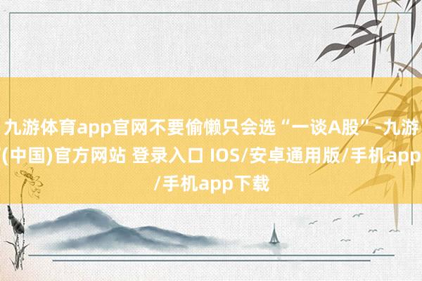 九游体育app官网不要偷懒只会选“一谈A股”-九游体育(中国)官方网站 登录入口 IOS/安卓通用版/手机app下载