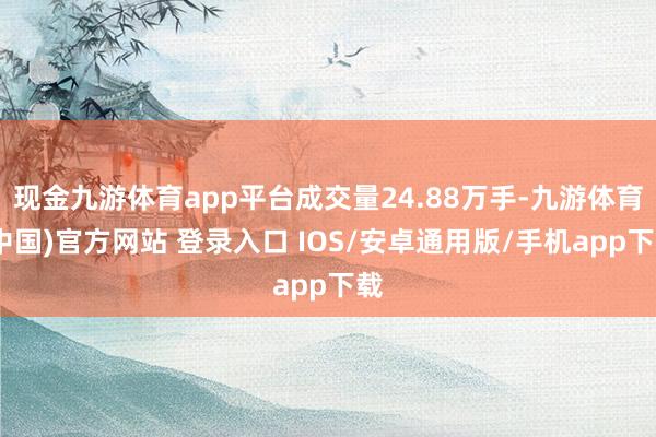 现金九游体育app平台成交量24.88万手-九游体育(中国)官方网站 登录入口 IOS/安卓通用版/手机app下载
