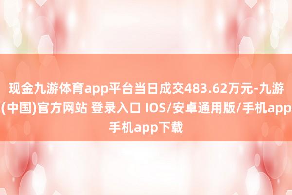 现金九游体育app平台当日成交483.62万元-九游体育(中国)官方网站 登录入口 IOS/安卓通用版/手机app下载