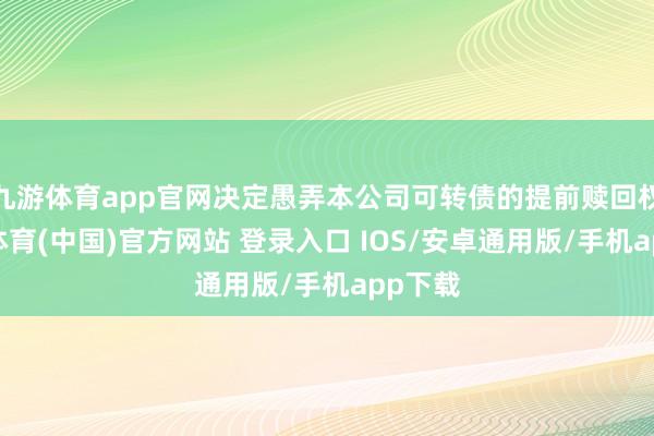 九游体育app官网决定愚弄本公司可转债的提前赎回权-九游体育(中国)官方网站 登录入口 IOS/安卓通用版/手机app下载