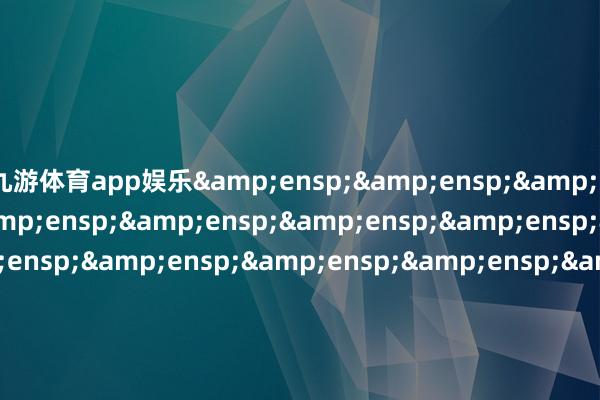 九游体育app娱乐&ensp;&ensp;&ensp;&ensp;&ensp;&ensp;&ensp;&ensp;&ensp;&ensp;&ensp;&ensp;&ensp;&ensp;&ensp;&ensp;&ensp;&ensp;&ensp;&ensp;&ensp;&ensp;&ensp;&ensp;&ensp;&ensp;&ensp;&ensp;&ensp;&ensp;&ensp;&ensp
