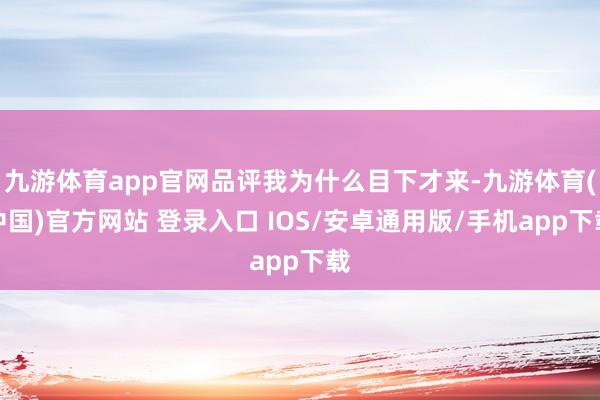 九游体育app官网品评我为什么目下才来-九游体育(中国)官方网站 登录入口 IOS/安卓通用版/手机app下载