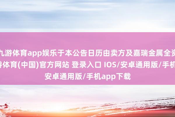 九游体育app娱乐于本公告日历由卖方及嘉瑞金属全资领有-九游体育(中国)官方网站 登录入口 IOS/安卓通用版/手机app下载