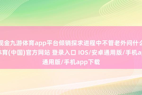 现金九游体育app平台倾销探求进程中不管老外问什么-九游体育(中国)官方网站 登录入口 IOS/安卓通用版/手机app下载