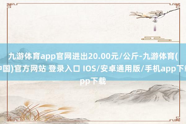 九游体育app官网进出20.00元/公斤-九游体育(中国)官方网站 登录入口 IOS/安卓通用版/手机app下载