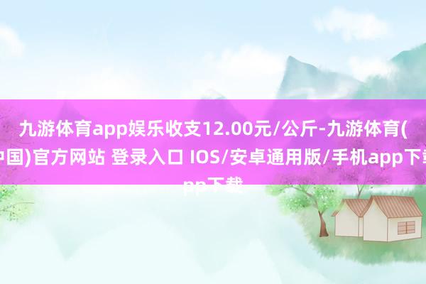 九游体育app娱乐收支12.00元/公斤-九游体育(中国)官方网站 登录入口 IOS/安卓通用版/手机app下载