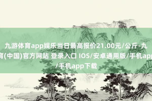 九游体育app娱乐当日最高报价21.00元/公斤-九游体育(中国)官方网站 登录入口 IOS/安卓通用版/手机app下载