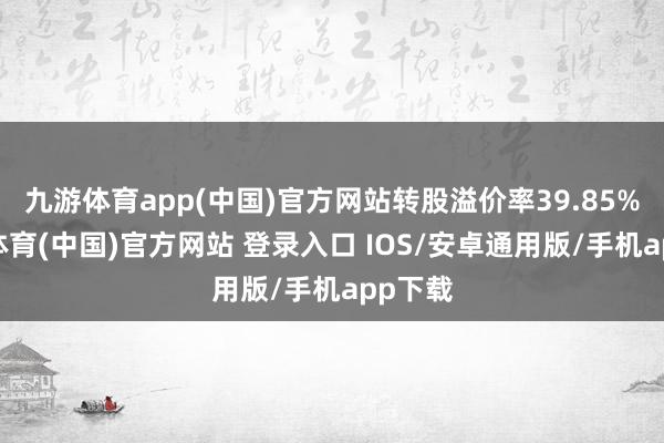 九游体育app(中国)官方网站转股溢价率39.85%-九游体育(中国)官方网站 登录入口 IOS/安卓通用版/手机app下载