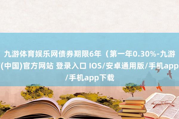 九游体育娱乐网债券期限6年（第一年0.30%-九游体育(中国)官方网站 登录入口 IOS/安卓通用版/手机app下载