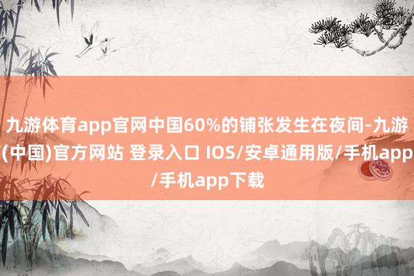九游体育app官网中国60%的铺张发生在夜间-九游体育(中国)官方网站 登录入口 IOS/安卓通用版/手机app下载