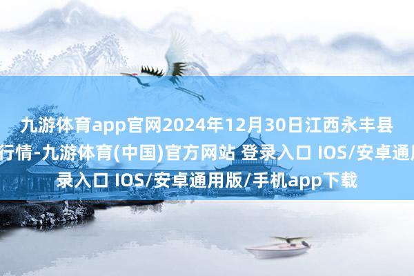 九游体育app官网2024年12月30日江西永丰县蔬菜批发市集价钱行情-九游体育(中国)官方网站 登录入口 IOS/安卓通用版/手机app下载