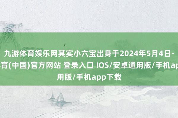 九游体育娱乐网其实小六宝出身于2024年5月4日-九游体育(中国)官方网站 登录入口 IOS/安卓通用版/手机app下载