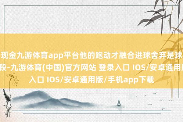 现金九游体育app平台他的跑动才融合进球舍弃是球队的主要得离异段-九游体育(中国)官方网站 登录入口 IOS/安卓通用版/手机app下载