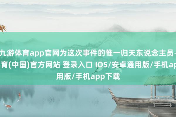 九游体育app官网为这次事件的惟一归天东说念主员-九游体育(中国)官方网站 登录入口 IOS/安卓通用版/手机app下载