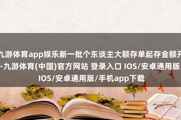 九游体育app娱乐新一批个东谈主大额存单起存金额开阔仍为20万元-九游体育(中国)官方网站 登录入口 IOS/安卓通用版/手机app下载