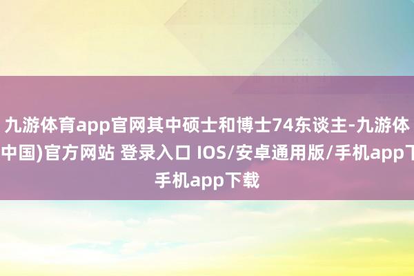 九游体育app官网其中硕士和博士74东谈主-九游体育(中国)官方网站 登录入口 IOS/安卓通用版/手机app下载