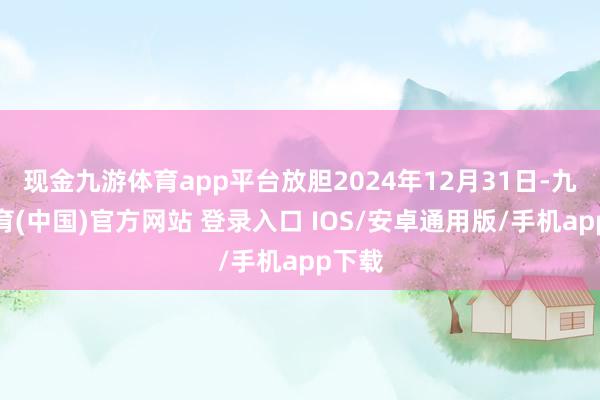 现金九游体育app平台放胆2024年12月31日-九游体育(中国)官方网站 登录入口 IOS/安卓通用版/手机app下载