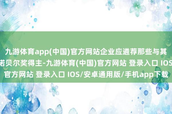 九游体育app(中国)官方网站企业应遴荐那些与其社会包袱服务契合的诺贝尔奖得主-九游体育(中国)官方网站 登录入口 IOS/安卓通用版/手机app下载