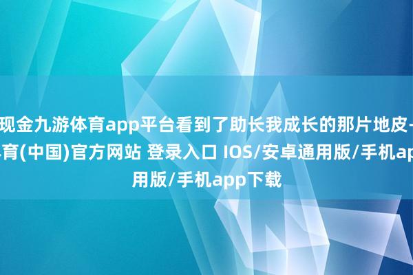 现金九游体育app平台看到了助长我成长的那片地皮-九游体育(中国)官方网站 登录入口 IOS/安卓通用版/手机app下载