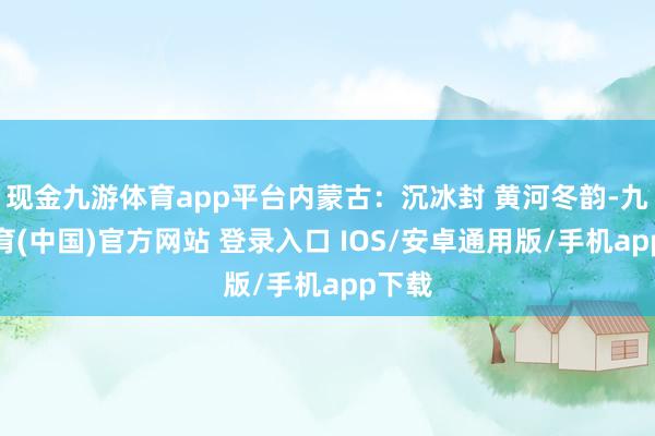 现金九游体育app平台内蒙古：沉冰封 黄河冬韵-九游体育(中国)官方网站 登录入口 IOS/安卓通用版/手机app下载