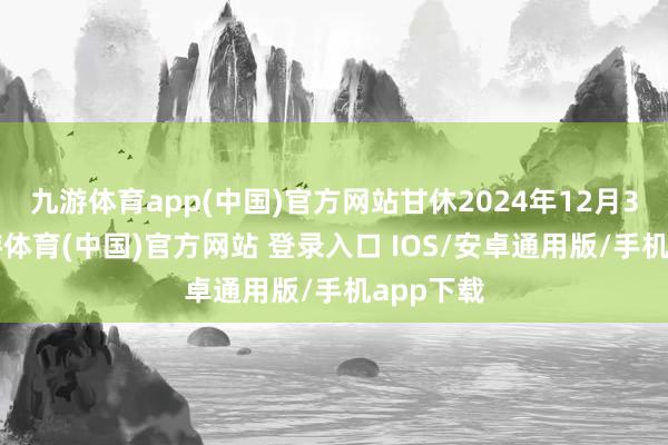 九游体育app(中国)官方网站甘休2024年12月31日-九游体育(中国)官方网站 登录入口 IOS/安卓通用版/手机app下载