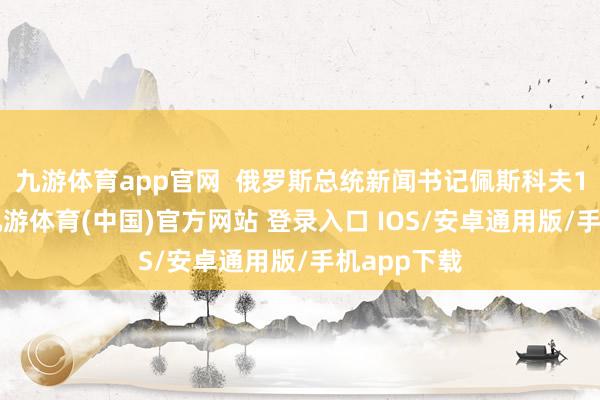 九游体育app官网  俄罗斯总统新闻书记佩斯科夫17日暗意-九游体育(中国)官方网站 登录入口 IOS/安卓通用版/手机app下载