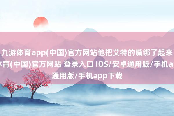 九游体育app(中国)官方网站他把艾特的嘴绑了起来-九游体育(中国)官方网站 登录入口 IOS/安卓通用版/手机app下载