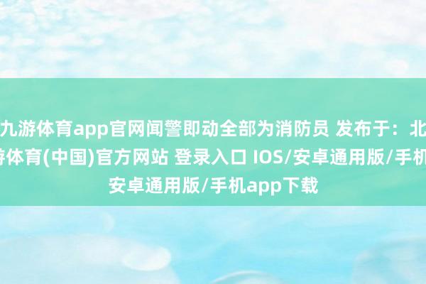 九游体育app官网闻警即动全部为消防员 发布于：北京市-九游体育(中国)官方网站 登录入口 IOS/安卓通用版/手机app下载