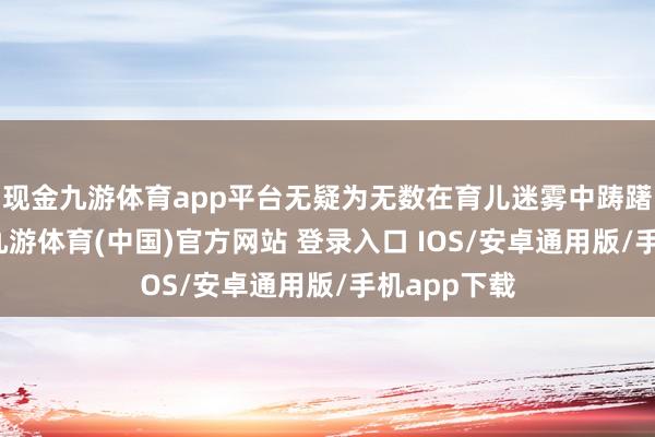 现金九游体育app平台无疑为无数在育儿迷雾中踌躇的家长们-九游体育(中国)官方网站 登录入口 IOS/安卓通用版/手机app下载