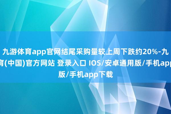 九游体育app官网结尾采购量较上周下跌约20%-九游体育(中国)官方网站 登录入口 IOS/安卓通用版/手机app下载