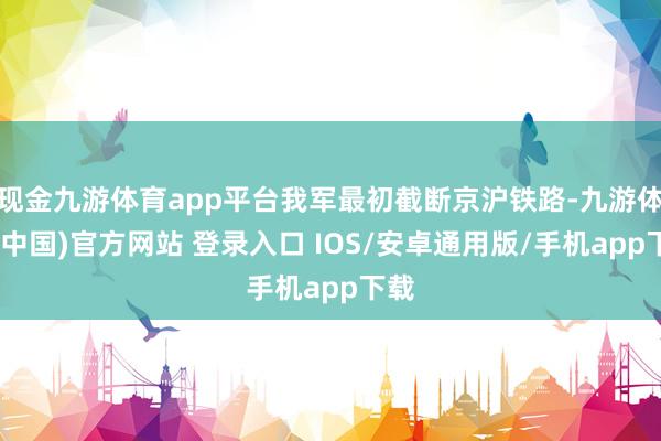 现金九游体育app平台我军最初截断京沪铁路-九游体育(中国)官方网站 登录入口 IOS/安卓通用版/手机app下载