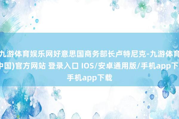 九游体育娱乐网好意思国商务部长卢特尼克-九游体育(中国)官方网站 登录入口 IOS/安卓通用版/手机app下载
