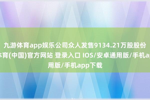 九游体育app娱乐公司众人发售9134.21万股股份-九游体育(中国)官方网站 登录入口 IOS/安卓通用版/手机app下载
