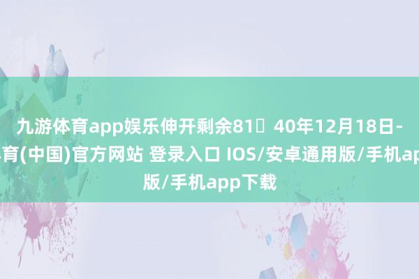 九游体育app娱乐伸开剩余8140年12月18日-九游体育(中国)官方网站 登录入口 IOS/安卓通用版/手机app下载