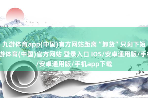 九游体育app(中国)官方网站距离“卸货”只剩下短短几天-九游体育(中国)官方网站 登录入口 IOS/安卓通用版/手机app下载