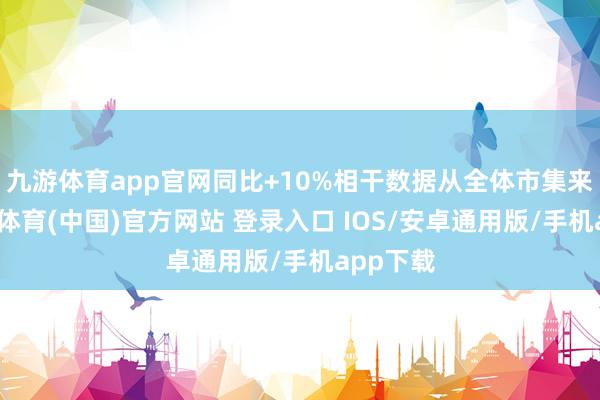 九游体育app官网同比+10%相干数据从全体市集来看-九游体育(中国)官方网站 登录入口 IOS/安卓通用版/手机app下载
