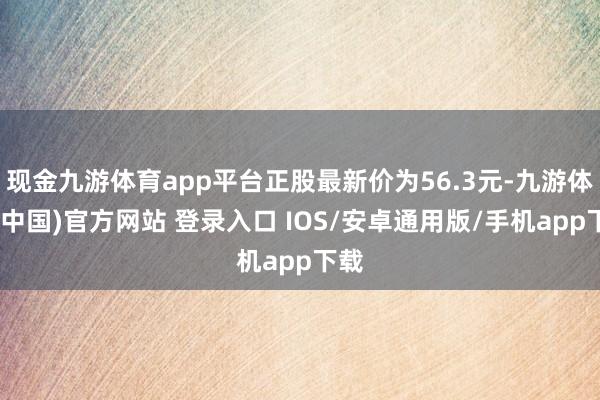 现金九游体育app平台正股最新价为56.3元-九游体育(中国)官方网站 登录入口 IOS/安卓通用版/手机app下载