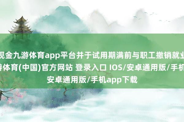 现金九游体育app平台并于试用期满前与职工撤销就业合同-九游体育(中国)官方网站 登录入口 IOS/安卓通用版/手机app下载
