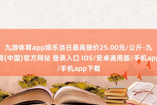 九游体育app娱乐当日最高报价25.00元/公斤-九游体育(中国)官方网站 登录入口 IOS/安卓通用版/手机app下载