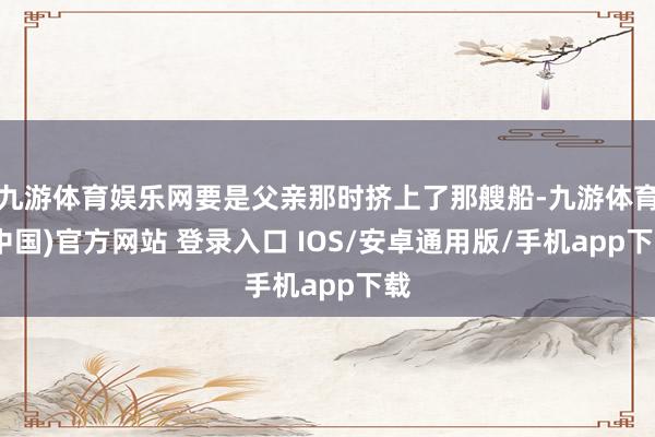 九游体育娱乐网要是父亲那时挤上了那艘船-九游体育(中国)官方网站 登录入口 IOS/安卓通用版/手机app下载
