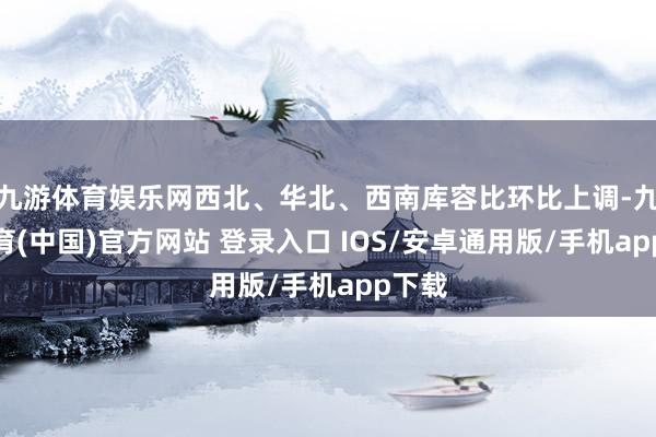 九游体育娱乐网西北、华北、西南库容比环比上调-九游体育(中国)官方网站 登录入口 IOS/安卓通用版/手机app下载