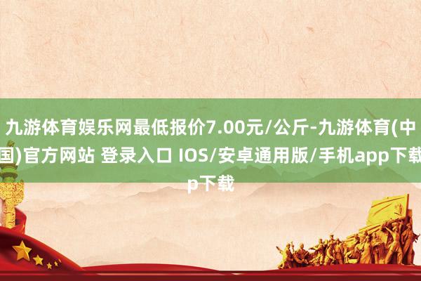 九游体育娱乐网最低报价7.00元/公斤-九游体育(中国)官方网站 登录入口 IOS/安卓通用版/手机app下载