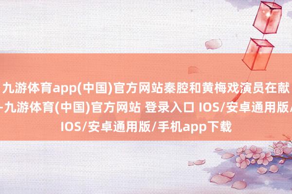 九游体育app(中国)官方网站秦腔和黄梅戏演员在献技后共同谢幕-九游体育(中国)官方网站 登录入口 IOS/安卓通用版/手机app下载