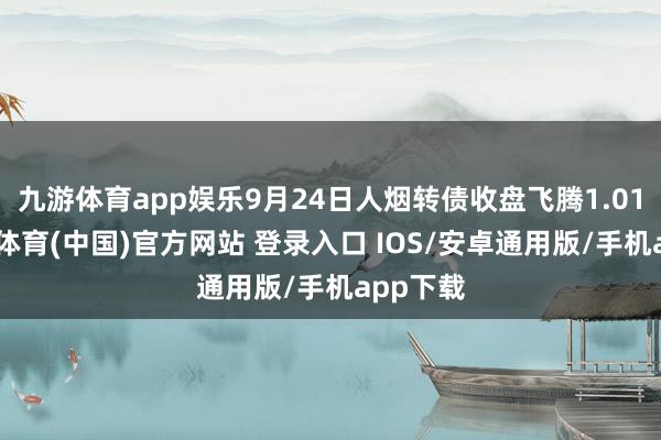 九游体育app娱乐9月24日人烟转债收盘飞腾1.01%-九游体育(中国)官方网站 登录入口 IOS/安卓通用版/手机app下载