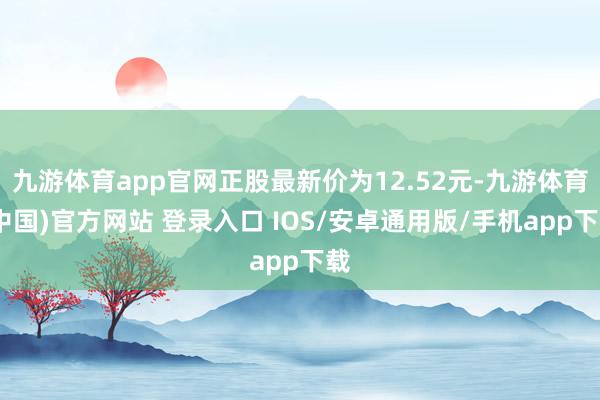 九游体育app官网正股最新价为12.52元-九游体育(中国)官方网站 登录入口 IOS/安卓通用版/手机app下载