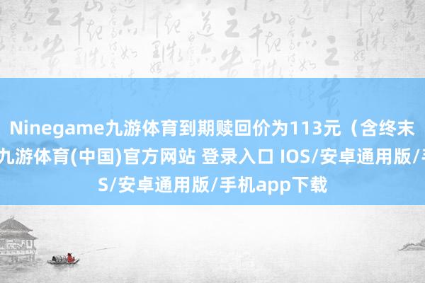 Ninegame九游体育到期赎回价为113元(含终末一期利息)-九游体育(中国)官方网站 登录入口 IOS/安卓通用版/手机app下载