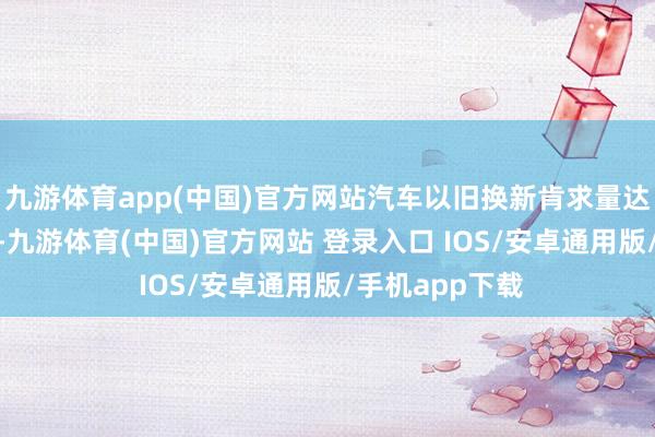 九游体育app(中国)官方网站汽车以旧换新肯求量达到了830万份-九游体育(中国)官方网站 登录入口 IOS/安卓通用版/手机app下载