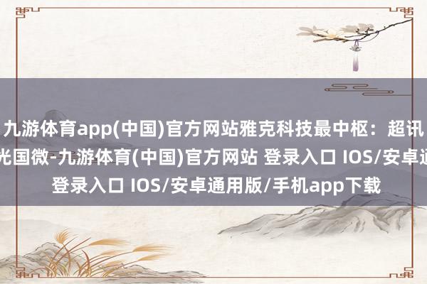 九游体育app(中国)官方网站雅克科技最中枢:超讯通讯5、紫光展锐紫光国微-九游体育(中国)官方网站 登录入口 IOS/安卓通用版/手机app下载