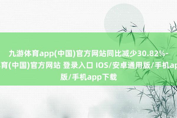 九游体育app(中国)官方网站同比减少30.82%-九游体育(中国)官方网站 登录入口 IOS/安卓通用版/手机app下载