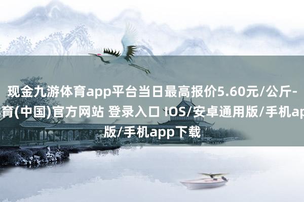 现金九游体育app平台当日最高报价5.60元/公斤-九游体育(中国)官方网站 登录入口 IOS/安卓通用版/手机app下载
